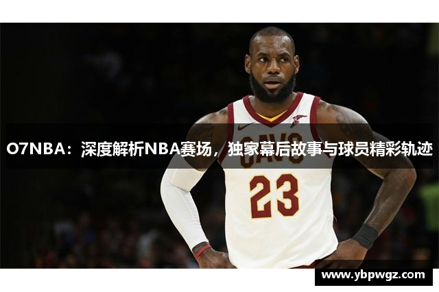 O7NBA：深度解析NBA赛场，独家幕后故事与球员精彩轨迹